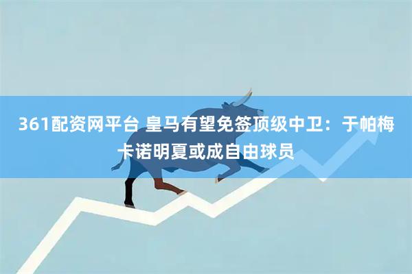 361配资网平台 皇马有望免签顶级中卫：于帕梅卡诺明夏或成自由球员