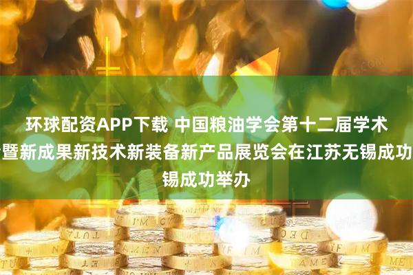 环球配资APP下载 中国粮油学会第十二届学术年会暨新成果新技术新装备新产品展览会在江苏无锡成功举办