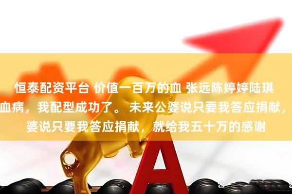 恒泰配资平台 价值一百万的血 张远陈婷婷陆琪 男朋友的姐姐得了白血病，我配型成功了。 未来公婆说只要我答应捐献，就给我五十万的感谢