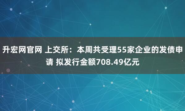 升宏网官网 上交所：本周共受理55家企业的发债申请 拟发行金额708.49亿元
