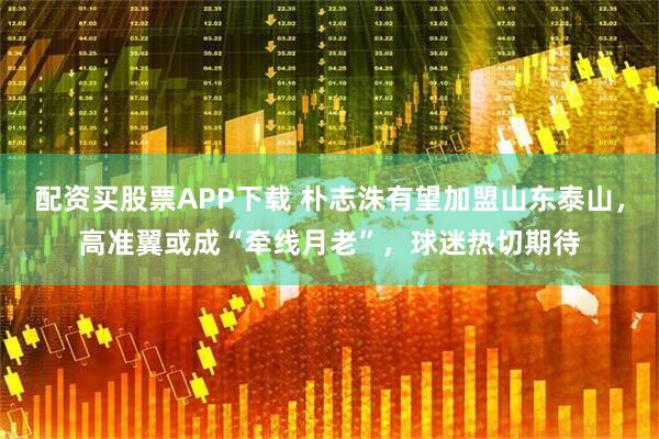 配资买股票APP下载 朴志洙有望加盟山东泰山，高准翼或成“牵线月老”，球迷热切期待