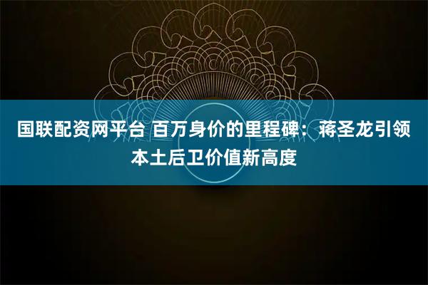 国联配资网平台 百万身价的里程碑：蒋圣龙引领本土后卫价值新高度