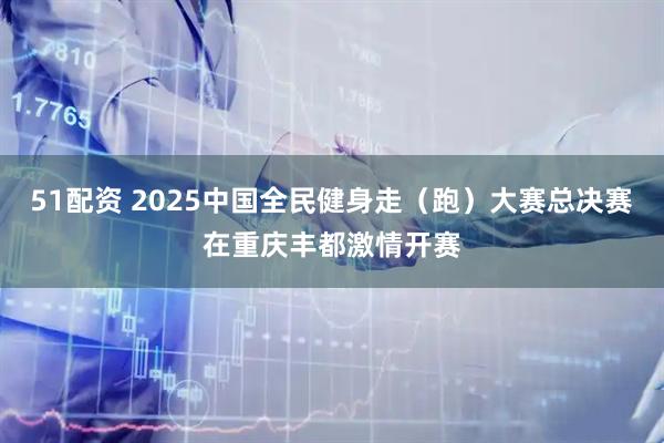 51配资 2025中国全民健身走（跑）大赛总决赛在重庆丰都激情开赛