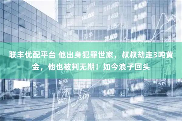 联丰优配平台 他出身犯罪世家，叔叔劫走3吨黄金，他也被判无期！如今浪子回头