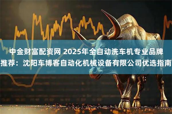 中金财富配资网 2025年全自动洗车机专业品牌推荐：沈阳车博客自动化机械设备有限公司优选指南