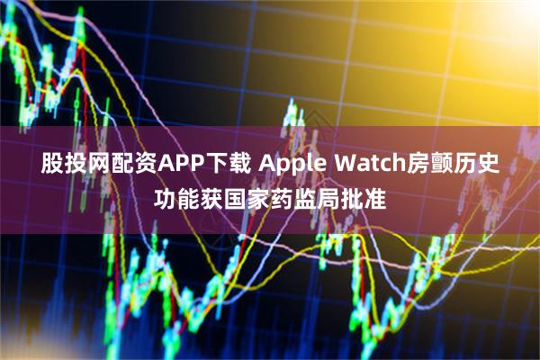 股投网配资APP下载 Apple Watch房颤历史功能获国家药监局批准