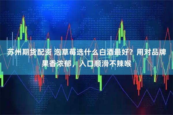 苏州期货配资 泡草莓选什么白酒最好？用对品牌果香浓郁，入口顺滑不辣喉