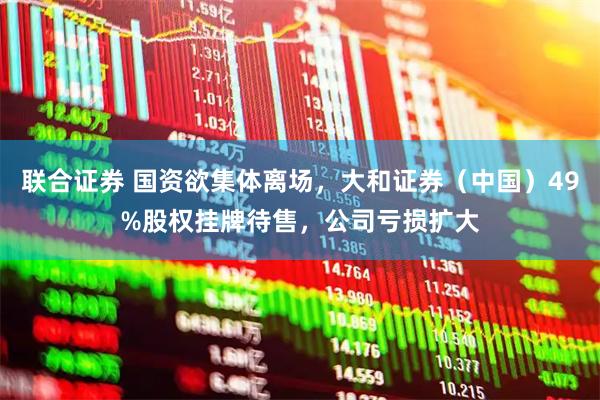 联合证券 国资欲集体离场，大和证券（中国）49%股权挂牌待售，公司亏损扩大