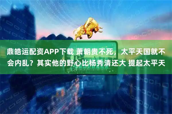 鼎皓运配资APP下载 萧朝贵不死，太平天国就不会内乱？其实他的野心比杨秀清还大 提起太平天