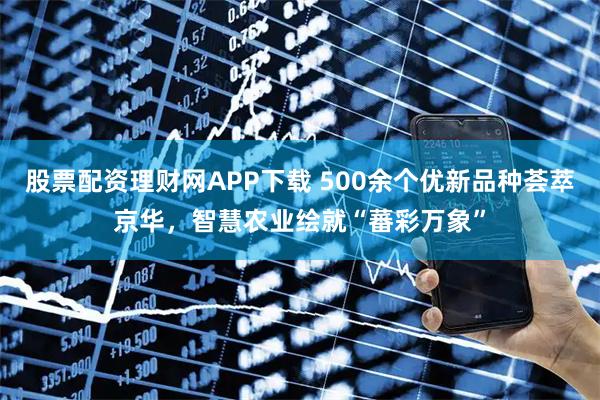 股票配资理财网APP下载 500余个优新品种荟萃京华，智慧农业绘就“蕃彩万象”