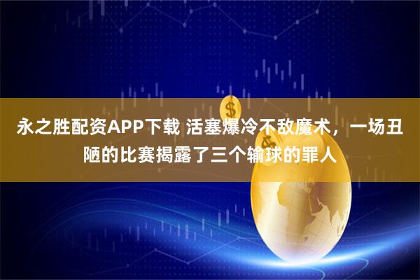 永之胜配资APP下载 活塞爆冷不敌魔术,一场丑陋的比赛揭露了三个输球的罪人
