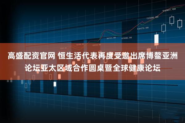 高盛配资官网 恒生活代表再度受邀出席博鳌亚洲论坛亚太区域合作圆桌暨全球健康论坛